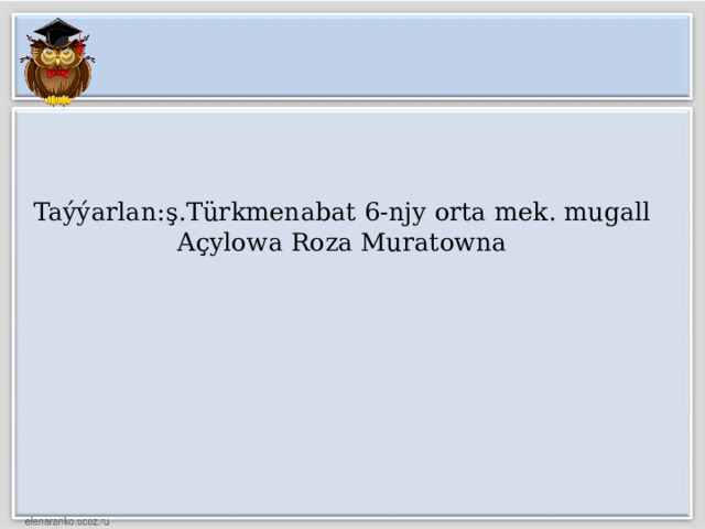 Taýýarlan:ş.Türkmenabat 6-njy orta mek. mugall  Açylowa Roza Muratowna 