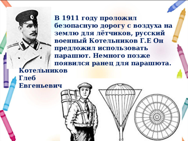  В 1911 году проложил безопасную дорогу с воздуха на землю для лётчиков, русский военный Котельников Г.Е Он предложил использовать парашют. Немного позже появился ранец для парашюта.  Котельников Глеб Евгеньевич 