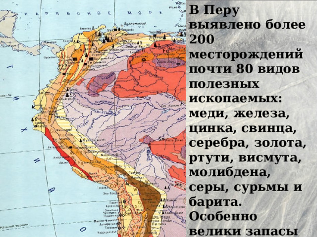 В Перу выявлено более 200 месторождений почти 80 видов полезных ископаемых: меди, железа, цинка, свинца, серебра, золота, ртути, висмута, молибдена, серы, сурьмы и барита. Особенно велики запасы медной руды. 