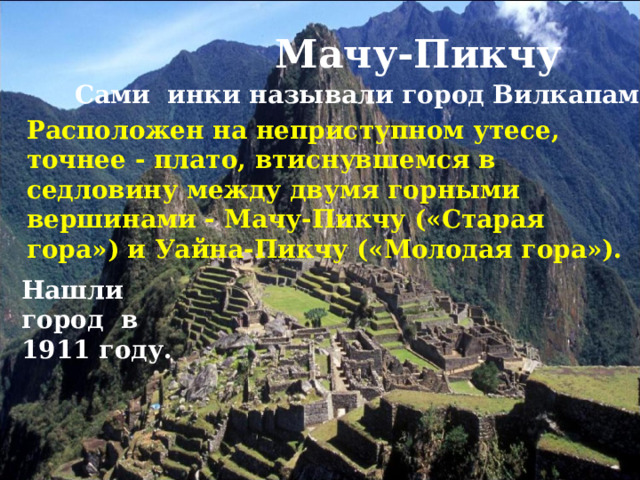 Мачу-Пикчу Сами инки называли город Вилкапампа. Расположен на неприступном утесе, точнее - плато, втиснувшемся в седловину между двумя горными вершинами - Мачу-Пикчу («Старая гора») и Уайна-Пикчу («Молодая гора»). Нашли город в 1911 году. 