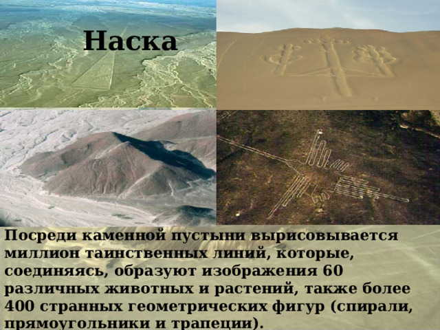 Наска Наска Посреди каменной пустыни вырисовывается миллион таинственных линий, которые, соединяясь, образуют изображения 60 различных животных и растений, также более 400 странных геометрических фигур (спирали, прямоугольники и трапеции).   