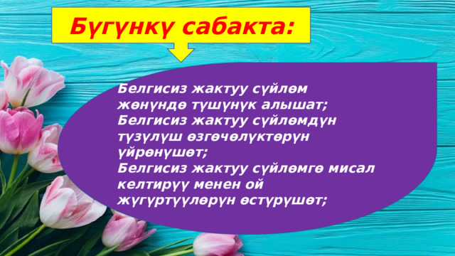 Бүгүнкү сабакта: Белгисиз жактуу сүйлөм жөнүндө түшүнүк алышат; Белгисиз жактуу сүйлөмдүн түзүлүш өзгөчөлүктөрүн үйрөнүшөт; Белгисиз жактуу сүйлөмгө мисал келтирүү менен ой жүгүртүүлөрүн өстүрүшөт; 