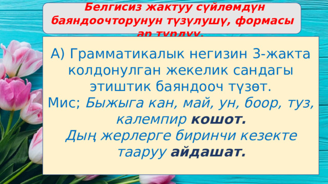  Белгисиз жактуу сүйлөмдүн баяндоочторунун түзүлушү, формасы ар түрдүү. А) Грамматикалык негизин 3-жакта колдонулган жекелик сандагы этиштик баяндооч түзөт. Мис; Быжыга кан, май, ун, боор, туз, калемпир кошот. Дың жерлерге биринчи кезекте тааруу айдашат. 