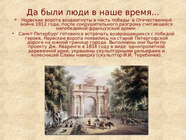 Да были люди в наше время… Нарвские ворота воздвигнуты в честь победы  в Отечественной войне 1812 года, после сокрушительного разгрома считавшейся непобедимой французской армии. Санкт-Петербург готовился встречать возвращавшихся с победой героев, Нарвские ворота появились на старой Петергофской дороге на южной границе города. Выполнены они были по проекту Дж. Кваренги в 1814 году в виде  однопролетной деревянной арки, украшены скульптурными рельефами  и колесницей Славы наверху (скульптор И.И. Теребенев). 