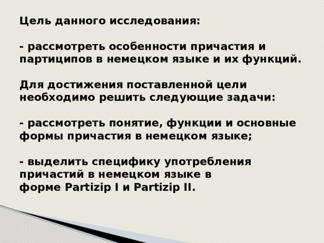 Цель данного исследования:   - рассмотреть особенности причастия и партиципов в немецком языке и их функций.   Для достижения поставленной цели необходимо решить следующие задачи:   - рассмотреть понятие, функции и основные формы причастия в немецком языке;   - выделить специфику употребления причастий в немецком языке в форме Partizip I и Partizip II.    
