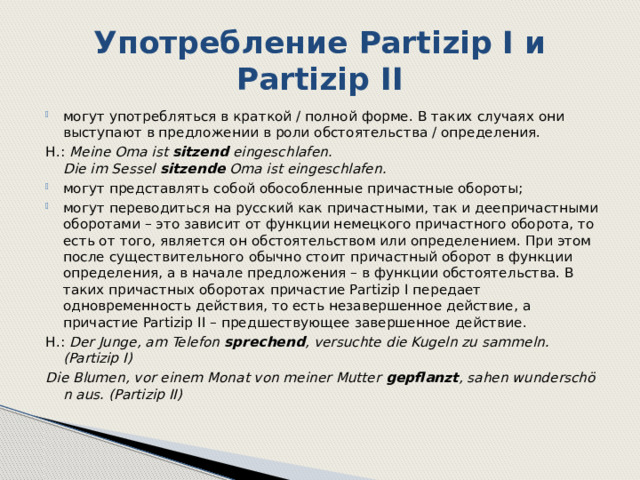 Употребление Partizip I и Partizip II могут употребляться в краткой / полной форме. В таких случаях они выступают в предложении в роли обстоятельства / определения. Н.: Meine Oma ist  sitzend  eingeschlafen. Die im Sessel  sitzende  Oma ist eingeschlafen. могут представлять собой обособленные причастные обороты; могут переводиться на русский как причастными, так и деепричастными оборотами – это зависит от функции немецкого причастного оборота, то есть от того, является он обстоятельством или определением. При этом после существительного обычно стоит причастный оборот в функции определения, а в начале предложения – в функции обстоятельства. В таких причастных оборотах причастие Partizip I передает одновременность действия, то есть незавершенное действие, а причастие Partizip II – предшествующее завершенное действие.  Н.: Der Junge, am Telefon  sprechend , versuchte die Kugeln zu sammeln. (Partizip I) Die Blumen, vor einem Monat von meiner Mutter  gepflanzt , sahen wunderschön aus. (Partizip II) 