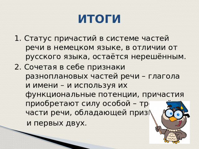 ИТОГИ 1. Статус причастий в системе частей речи в немецком языке, в отличии от русского языка, остаётся нерешённым. 2. Сочетая в себе признаки разноплановых частей речи – глагола и имени – и используя их функциональные потенции, причастия приобретают силу особой – третьей – части речи, обладающей признаками  и первых двух. 