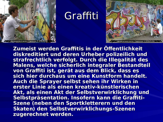 Graffiti  Zumeist werden Graffitis in der Öffentlichkeit diskreditiert und deren Urheber polizeilich und strafrechtlich verfolgt. Durch die Illegalität des Malens, welche sicherlich integraler Bestandteil von Graffiti ist, gerät aus dem Blick, dass es sich hier durchaus um eine Kunstform handelt.  Auch die Sprayer selbst sehen ihr Wirken in erster Linie als einen kreativ-künstlerischen Akt, als einen Akt der Selbstverwirklichung und Selbstpräsentation. Insofern kann die Graffiti-Szene (neben den Sportkletterern und den Skaten) den Selbstverwirklichungs-Szenen zugerechnet werden.  