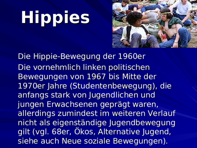 Hippies  Die Hippie-Bewegung der 1960er  Die vornehmlich linken politischen Bewegungen von 1967 bis Mitte der 1970er Jahre (Studentenbewegung), die anfangs stark von Jugendlichen und jungen Erwachsenen geprägt waren, allerdings zumindest im weiteren Verlauf nicht als eigenständige Jugendbewegung gilt (vgl. 68er, Ökos, Alternative Jugend, siehe auch Neue soziale Bewegungen).  