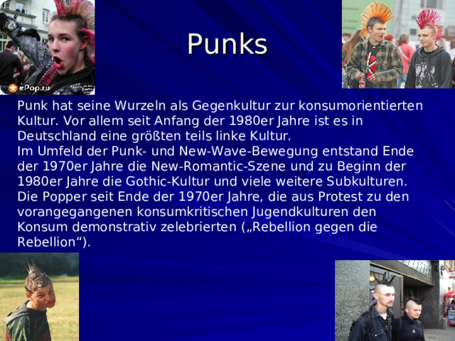 Punks Punk hat seine Wurzeln als Gegenkultur zur konsumorientierten Kultur. Vor allem seit Anfang der 1980er Jahre ist es in Deutschland eine größten  teils linke Kultur. Im Umfeld der Punk- und New-Wave-Bewegung entstand Ende der 1970er Jahre die New-Romantic-Szene und zu Beginn der 1980er Jahre die Gothic-Kultur und viele weitere Subkulturen. Die Popper seit Ende der 1970er Jahre, die aus Protest zu den vorangegangenen konsumkritischen Jugendkulturen den Konsum demonstrativ zelebrierten („Rebellion gegen die Rebellion“).  
