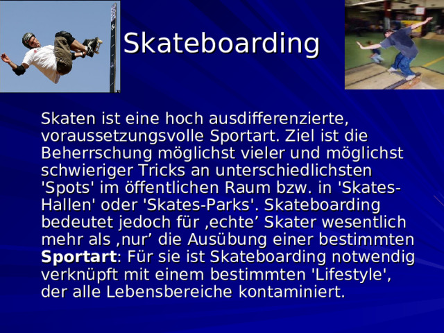 Skateboarding   Skaten ist eine hoch ausdifferenzierte, voraussetzungsvolle Sportart. Ziel ist die Beherrschung möglichst vieler und möglichst schwieriger Tricks an unterschiedlichsten 'Spots' im öffentlichen Raum bzw. in 'Skates-Hallen' oder 'Skates-Parks'. Skateboarding bedeutet jedoch für ‚echte’ Skater wesentlich mehr als ‚nur’ die Ausübung einer bestimmten Sportart : Für sie ist Skateboarding notwendig verknüpft mit einem bestimmten 'Lifestyle', der alle Lebensbereiche kontaminiert.  