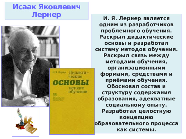 Исаак Яковлевич Лернер И. Я. Лернер является одним из разработчиков проблемного обучения. Раскрыл дидактические основы и разработал систему методов обучения. Раскрыл связь между методами обучения, организационными формами, средствами и приёмами обучения. Обосновал состав и структуру содержания образования, адекватные социальному опыту. Разработал целостную концепцию образовательного процесса как системы. 