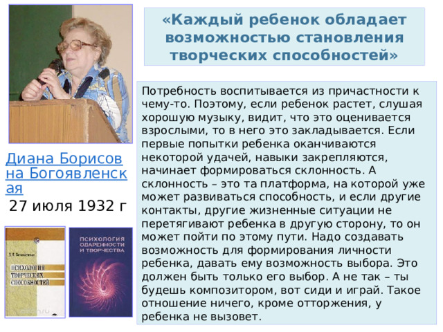 «Каждый ребенок обладает возможностью становления творческих способностей» Потребность воспитывается из причастности к чему-то. Поэтому, если ребенок растет, слушая хорошую музыку, видит, что это оценивается взрослыми, то в него это закладывается. Если первые попытки ребенка оканчиваются некоторой удачей, навыки закрепляются, начинает формироваться склонность. А склонность – это та платформа, на которой уже может развиваться способность, и если другие контакты, другие жизненные ситуации не перетягивают ребенка в другую сторону, то он может пойти по этому пути. Надо создавать возможность для формирования личности ребенка, давать ему возможность выбора. Это должен быть только его выбор. А не так – ты будешь композитором, вот сиди и играй. Такое отношение ничего, кроме отторжения, у ребенка не вызовет. Диана Борисовна Богоявленская 27 июля 1932 г 