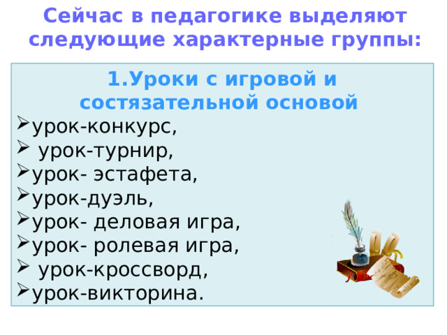 Сейчас в педагогике выделяют следующие характерные группы: 1.Уроки с игровой и состязательной основой   урок-конкурс,  урок-турнир, урок- эстафета, урок-дуэль, урок- деловая игра, урок- ролевая игра,  урок-кроссворд, урок-викторина. 