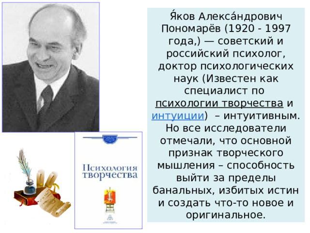 Я́ков Алекса́ндрович Пономарёв (1920 - 1997 года,) — советский и российский психолог, доктор психологических наук (Известен как специалист по  психологии творчества  и  интуиции )  – интуитивным. Но все исследователи отмечали, что основной признак творческого мышления – способность выйти за пределы банальных, избитых истин и создать что-то новое и оригинальное. 