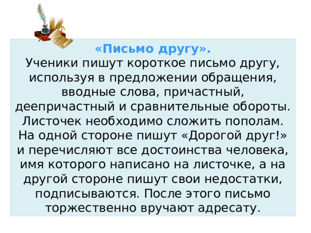 «Письмо другу».  Ученики пишут короткое письмо другу, используя в предложении обращения, вводные слова, причастный, деепричастный и сравнительные обороты. Листочек необходимо сложить пополам. На одной стороне пишут «Дорогой друг!» и перечисляют все достоинства человека, имя которого написано на листочке, а на другой стороне пишут свои недостатки, подписываются. После этого письмо торжественно вручают адресату. 