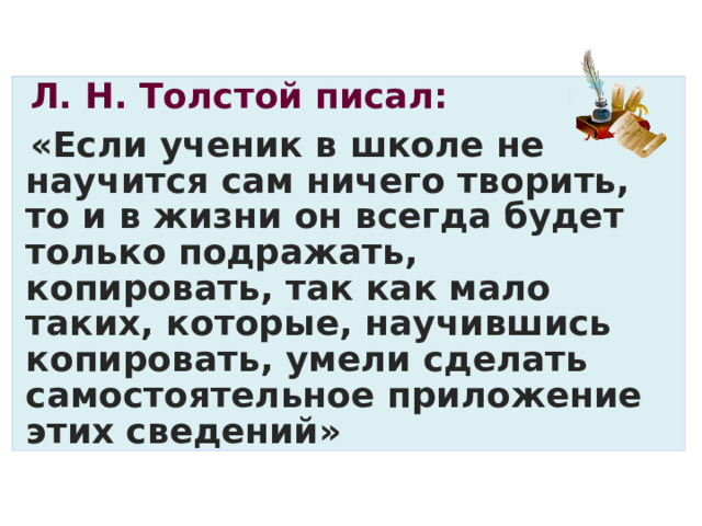 Л. Н. Толстой писал: «Если ученик в школе не научится сам ничего творить, то и в жизни он всегда будет только подражать, копировать, так как мало таких, которые, научившись копировать, умели сделать самостоятельное приложение этих сведений» 