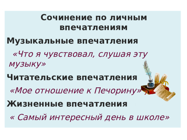 Сочинение по личным впечатлениям Музыкальные впечатления  «Что я чувствовал, слушая эту музыку» Читательские впечатления  «Мое отношение к Печорину» Жизненные впечатления  « Самый интересный день в школе» 