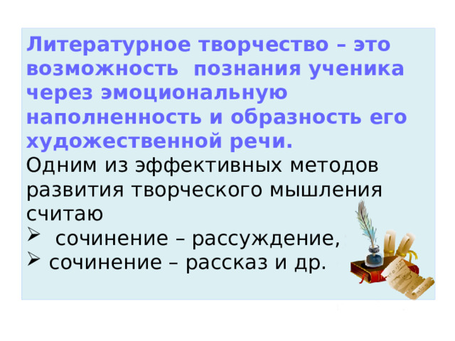 Литературное творчество – это возможность  познания ученика через эмоциональную наполненность и образность его художественной речи.  Одним из эффективных методов развития творческого мышления считаю  сочинение – рассуждение, сочинение – рассказ и др.   