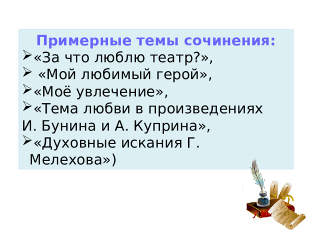 Примерные темы сочинения: «За что люблю театр?»,  «Мой любимый герой», «Моё увлечение», «Тема любви в произведениях И. Бунина и А. Куприна», «Духовные искания Г. Мелехова») 