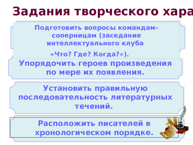 Задания творческого характера Подготовить вопросы командам-соперницам (заседание интеллектуального клуба «Что? Где? Когда?»). Упорядочить героев произведения по мере их появления. Установить правильную последовательность литературных течений. Расположить писателей в хронологическом порядке. 