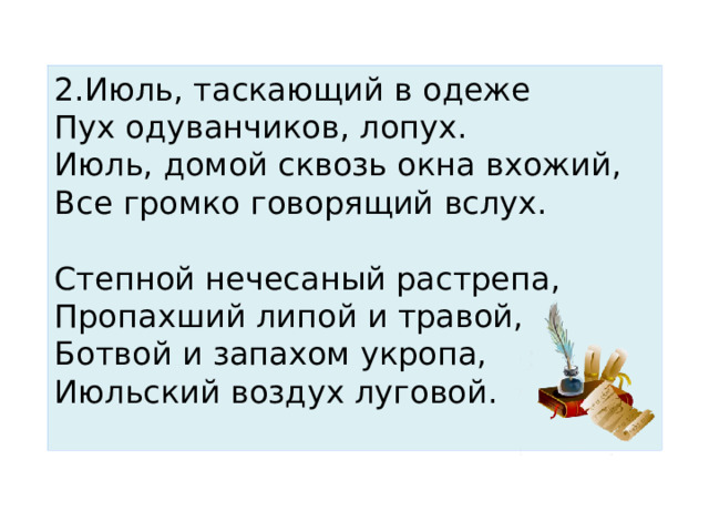 2.Июль, таскающий в одеже  Пух одуванчиков, лопух. Июль, домой сквозь окна вхожий,  Все громко говорящий вслух.   Степной нечесаный растрепа, Пропахший липой и травой,  Ботвой и запахом укропа, Июльский воздух луговой.   