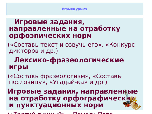  Игры на уроках    Игровые задания, направленные на отработку орфоэпических норм («Составь текст и озвучь его», «Конкурс дикторов и др.)  Лексико-фразеологические игры («Составь фразеологизм», «Составь пословицу», «Угадай-ка» и др.) Игровые задания, направленные на отработку орфографических и пунктуационных норм («Третий лишний», «Помоги Пете Ошибкину») 