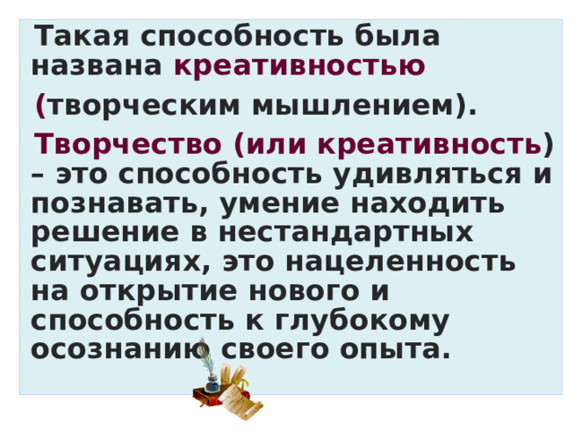 Такая способность была названа креативностью ( творческим мышлением). Творчество (или креативность ) – это способность удивляться и познавать, умение находить решение в нестандартных ситуациях, это нацеленность на открытие нового и способность к глубокому осознанию своего опыта. 