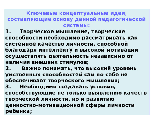 Ключевые концептуальные идеи, составляющие основу данной педагогической системы: 1.     Творческое мышление, творческие способности необходимо рассматривать как системное качество личности, способной благодаря интеллекту и высокой мотивации осуществлять деятельность независимо от наличия внешних стимулов; 2.      Важно понимать, что высокий уровень умственных способностей сам по себе не обеспечивает творческого мышления; 3.     Необходимо создавать условия, способствующие не только выявлению качеств творческой личности, но и развитию ценностно-мотивационной сферы личности ребенка;   