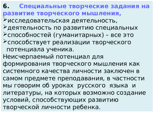 6.     Специальные творческие задания на развитие творческого мышления, исследовательская деятельность, деятельность по развитию специальных способностей (гуманитарных) – все это способствует реализации творческого потенциала ученика. Неисчерпаемый потенциал для формирования творческого мышления как системного качества личности заключен в самом предмете преподавания, в частности мы говорим об уроках  русского  языка  и литературы, на которых возможно создание условий, способствующих развитию творческой личности ребенка. 