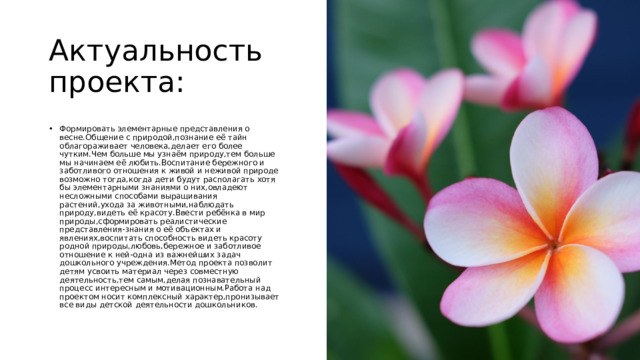 Актуальность проекта: Формировать элементарные представления о весне.Общение с природой,познание её тайн облагораживает человека,делает его более чутким.Чем больше мы узнаём природу,тем больше мы начинаем её любить.Воспитание бережного и заботливого отношения к живой и неживой природе возможно тогда,когда дети будут располагать хотя бы элементарными знаниями о них,овладеют несложными способами выращивания растений,ухода за животными,наблюдать природу,видеть её красоту.Ввести ребёнка в мир природы,сформировать реалистические представления-знания о её объектах и явлениях,воспитать способность видеть красоту родной природы,любовь,бережное и заботливое отношение к ней-одна из важнейших задач  дошкольного учреждения.Метод проекта позволит детям усвоить материал через совместную деятельность,тем самым,делая познавательный процесс интересным и мотивационным.Работа над проектом носит комплексный характер,пронизывает все виды детской деятельности дошкольников. 
