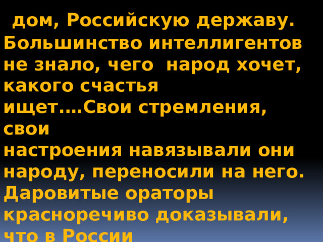  дом, Российскую державу. Большинство интеллигентов не знало, чего народ хочет, какого счастья ищет.…Свои стремления, свои настроения навязывали они народу, переносили на него. Даровитые ораторы красноречиво доказывали, что в России нечего охранять, нечего беречь.» 