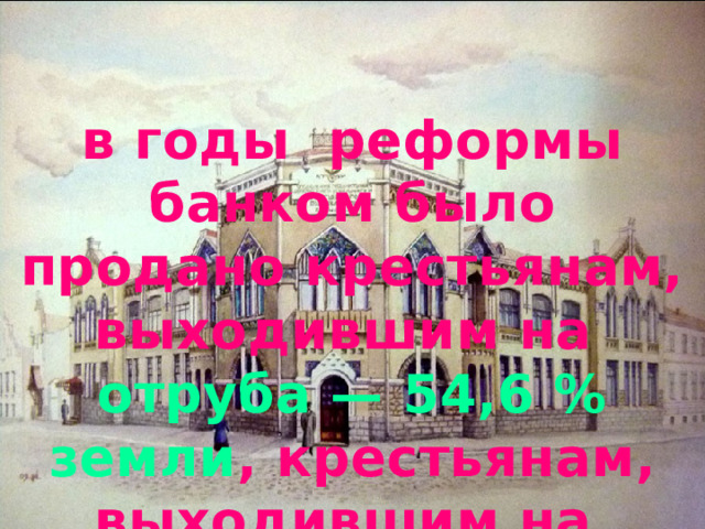 в годы реформы банком было продано крестьянам, выходившим на отруба — 54,6 % земли , крестьянам, выходившим на хутора — 23,4 % 