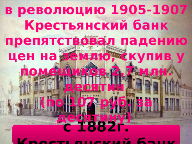 в революцию 1905-1907 Крестьянский банк препятствовал падению цен на землю, скупив у помещиков 2,7 млн. десятин (по 107 руб. за десятину) с 1882г. Крестьянский банк 