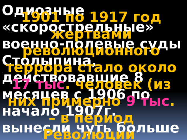 Одиозные «скорострельные» военно-полевые суды Столыпина, действовавшие 8 месяцев с 1906 по начало 1907г. вынесли чуть больше тысячи смертных приговоров, реально казнено 683 человека. В основном, за убийство . 1901 по 1917 год жертвами революционного террора стало около 17 тыс . человек (из них примерно 9 тыс . – в период Революции 1905–1907 годов) 