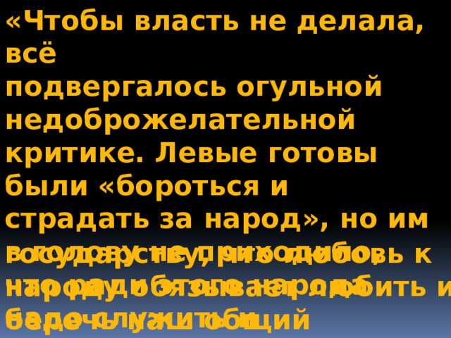 «Чтобы власть не делала, всё подвергалось огульной недоброжелательной критике. Левые готовы были «бороться и страдать за народ», но им в голову не приходило, что ради этого народа надо служить и российскому  государству, что любовь к народу обязывает любить и беречь наш общий 