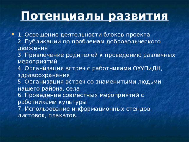 Потенциалы развития   1. Освещение деятельности блоков проекта  2. Публикации по проблемам добровольческого движения  3. Привлечение родителей к проведению различных мероприятий  4. Организация встреч с работниками ОУУПиДН, здравоохранения  5. Организация встреч со знаменитыми людьми нашего района, села  6. Проведение совместных мероприятий с работниками культуры  7. Использование информационных стендов, листовок, плакатов.   