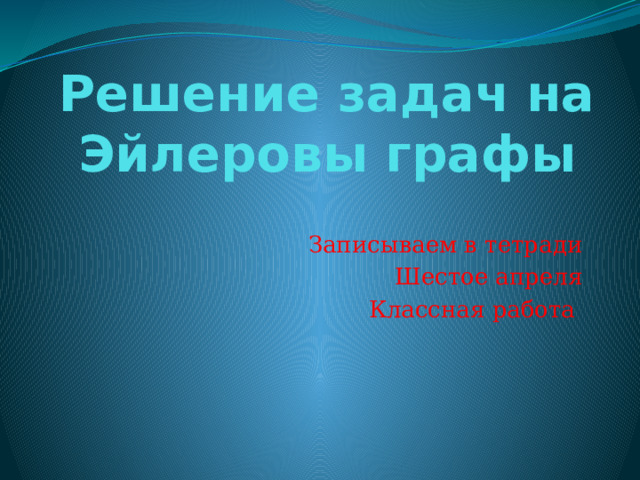 Решение задач на Эйлеровы графы Записываем в тетради Шестое апреля Классная работа 