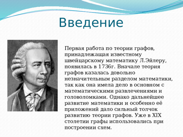 Введение Первая работа по теории графов, принадлежащая известному швейцарскому математику Л.Эйлеру, появилась в 1736г. Вначале теория графов казалась довольно незначительным разделом математики, так как она имела дело в основном с математическими развлечениями и головоломками. Однако дальнейшее развитие математики и особенно её приложений дало сильный толчок развитию теории графов. Уже в XIX столетии графы использовались при построении схем. 