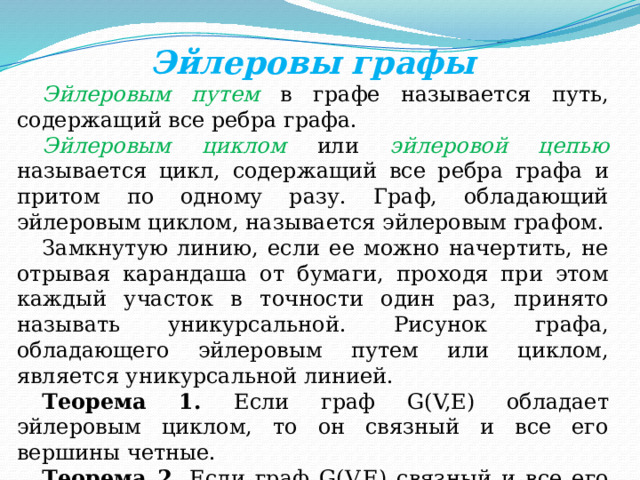 Эйлеровы графы Эйлеровым путем в графе называется путь, содержащий все ребра графа. Эйлеровым циклом или эйлеровой цепью называется цикл, содержащий все ребра графа и притом по одному разу. Граф, обладающий эйлеровым циклом, называется эйлеровым графом. Замкнутую линию, если ее можно начертить, не отрывая карандаша от бумаги, проходя при этом каждый участок в точности один раз, принято называть уникурсальной. Рисунок графа, обладающего эйлеровым путем или циклом, является уникурсальной линией. Теорема 1. Если граф G(V,E) обладает эйлеровым циклом, то он связный и все его вершины четные. Теорема 2. Если граф G(V,E) связный и все его вершины четные, то он обладает эйлеровым циклом. 