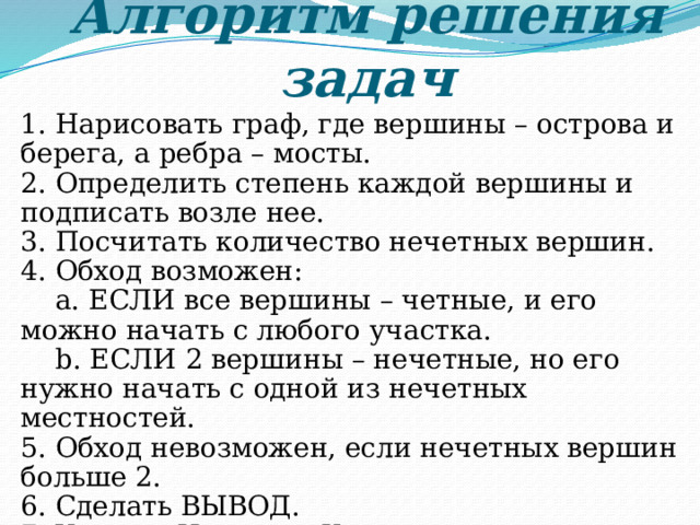 Алгоритм решения задач 1. Нарисовать граф, где вершины – острова и берега, а ребра – мосты. 2. Определить степень каждой вершины и подписать возле нее. 3. Посчитать количество нечетных вершин. 4. Обход возможен:  a. ЕСЛИ все вершины – четные, и его можно начать с любого участка.  b. ЕСЛИ 2 вершины – нечетные, но его нужно начать с одной из нечетных местностей. 5. Обход невозможен, если нечетных вершин больше 2. 6. Сделать ВЫВОД. 7. Указать Начало и Конец пути. 