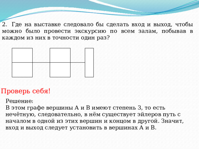 2.  Где на выставке следовало бы сделать вход и выход, чтобы можно было провести экскурсию по всем залам, побывав в каждом из них в точности один раз? Проверь себя! Решение: В этом графе вершины А и В имеют степень 3, то есть нечётную, следовательно, в нём существует эйлеров путь с началом в одной из этих вершин и концом в другой. Значит, вход и выход следует установить в вершинах А и В. 