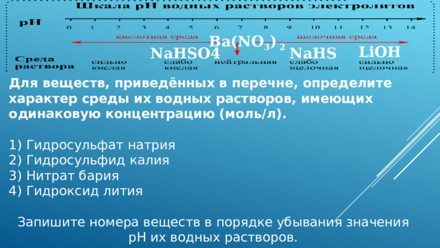 Ba(NO 3 ) 2 LiOH NaHSO4 NaHS Для веществ, приведённых в перечне, определите характер среды их водных растворов, имеющих одинаковую концентрацию (моль/л). 1) Гидросульфат натрия  2) Гидросульфид калия  3) Нитрат бария  4) Гидроксид лития  Запишите номера веществ в порядке убывания значения pH их водных растворов. 