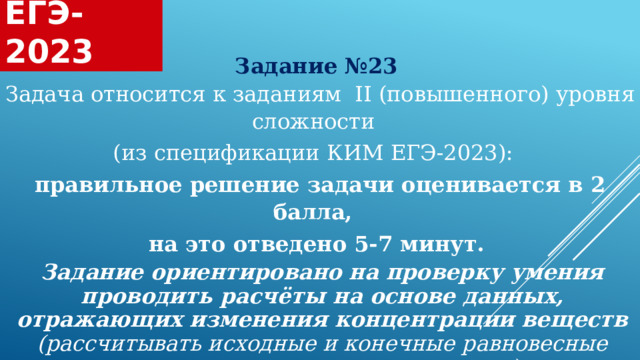  ЕГЭ-2023  Задание №23 Задача относится к заданиям II (повышенного) уровня сложности (из спецификации КИМ ЕГЭ-2023): правильное решение задачи оценивается в 2 балла, на это отведено 5-7 минут. Задание ориентировано на проверку умения проводить расчёты на основе данных, отражающих изменения концентрации веществ (рассчитывать исходные и конечные равновесные концентрации участников реакции) 