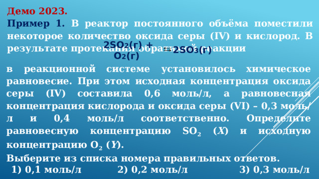 Демо 2023. Пример 1. В реактор постоянного объёма поместили некоторое количество оксида серы (IV) и кислород. В результате протекания обратимой реакции 2SO 2 (г) + O 2 (г)  2SO 3 (г)  в реакционной системе установилось химическое равновесие. При этом исходная концентрация оксида серы (IV) составила 0,6 моль/л, а равновесная концентрация кислорода и оксида серы (VI) – 0,3 моль/л и 0,4 моль/л соответственно. Определите равновесную концентрацию SO 2 ( X ) и исходную концентрацию O 2 ( Y ). Выберите из списка номера правильных ответов.      1) 0,1 моль/л  2) 0,2 моль/л 3) 0,3 моль/л  4) 0,4 моль/л 5) 0,5 моль/л  6) 0,6 моль/л  