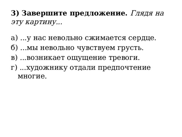 3) Завершите предложение. Глядя на эту картину... а) ...у нас невольно сжимается сердце. б) ...мы невольно чувствуем грусть. в) ...возникает ощущение тревоги. г) ...художнику отдали предпочтение многие. 