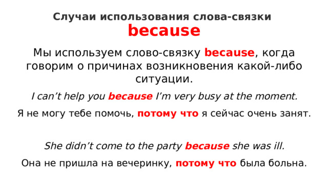 Случаи использования слова-связки  because   Мы используем слово-связку  because , когда говорим о причинах возникновения какой-либо ситуации. I can’t help you  because  I’m very busy at the moment.  Я не могу тебе помочь,  потому что   я сейчас очень занят. She didn’t come to the party because she was ill.  Она не пришла на вечеринку, потому что была больна. 