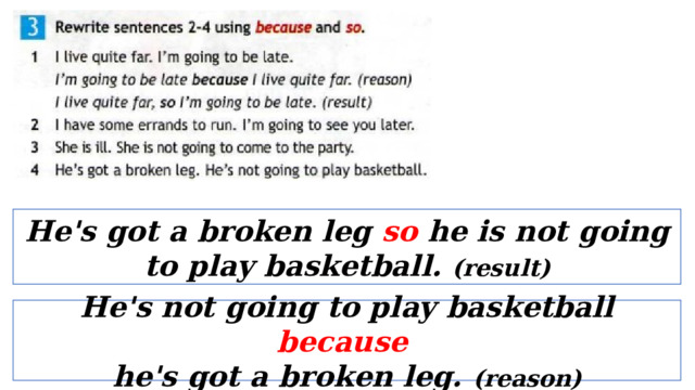 He's got a broken leg so he is not going to play basketball. (result) He's not going to play basketball because  he's got a broken leg. (reason) 