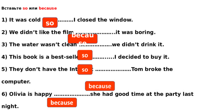 Вставьте so или because  1) It was cold ………………I closed the window.  2) We didn’t like the film …………………..it was boring.  3) The water wasn’t clean ……………….we didn’t drink it.  4) This book is a best-seller ………….....I decided to buy it.  5) They don’t have the Internet …………………Tom broke the computer.  6) Olivia is happy …………………she had good time at the party last night. so because 