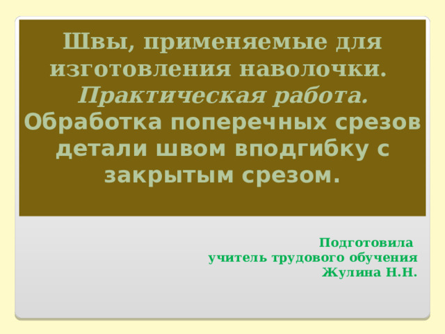 Швы, применяемые для изготовления наволочки.  Практическая работа.  Обработка поперечных срезов детали швом вподгибку с закрытым срезом.    Подготовила учитель трудового обучения Жулина Н.Н. 